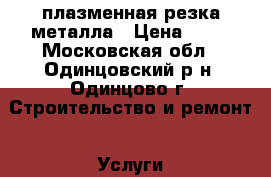 плазменная резка металла › Цена ­ 20 - Московская обл., Одинцовский р-н, Одинцово г. Строительство и ремонт » Услуги   . Московская обл.